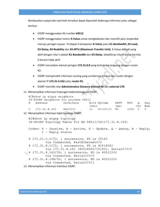 WWW.IPUTUHARIYADI.NET 93
PANDUAN PRAKTIKUM JARINGAN KOMPUTER
Berdasarkan output dari perintah tersebut dapat diperoleh beberapa informasi yaitu sebagai
berikut:
 EIGRP menggunakan AS number 64512.
 EIGRP menggunakan metric K-Value untuk mengkalkulasi dan memilih jalur terpendek
menuju jaringan tujuan. Terdapat 5 komponen K-Value yaitu K1-Bandwidth, K2-Load,
K3-Delay, K4-Reability dan K5-MTU (Maximum Transfer Unit). K-Value default yang
aktif dengan nilai 1 adalah K1-Bandwidth dan K3-Delay. Sebaliknya nilai K-Value bernilai
0 berarti tidak aktif.
 EIGRP merutekan alamat jaringan 172.31.0.0 yang terhubung langsung dengan router
R2.
 EIGRP memperoleh informasi routing yang sumbernya berasal dari router dengan
alamat IP 172.31.4.162 yaitu router R1.
 EIGRP memiliki nilai Administrative Distance internal 90 dan external 170.
11. Menampilkan informasi hubungan kebertetanggaan EIGRP.
12. Menampilkan informasi tabel topology EIGRP.
13. Menampilkan informasi interface EIGRP.
 