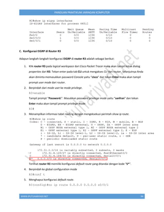 WWW.IPUTUHARIYADI.NET 94
PANDUAN PRAKTIKUM JARINGAN KOMPUTER
C. Konfigurasi EIGRP di Router R3
Adapun langkah-langkah konfigurasi EIGRP di router R3 adalah sebagai berikut:
1. Klik router R3 pada logical workspace dari Cisco Packet Tracer maka akan tampil kotak dialog
properties dari R3. Tekan enter pada tab CLI untuk mengakses CLI dari router. Selanjutnya Anda
akan diminta memasukkan password Console yaitu “cisco” dan tekan Enter maka akan tampil
prompt user mode dari router.
2. Berpindah dari mode user ke mode privilege.
R3>enable
Tampil prompt “Password:”. Masukkan password privilege mode yaitu “sanfran” dan tekan
Enter maka akan tampil prompt privilege mode.
R3#
3. Menampilkan informasi tabel routing dengan mengeksekusi perintah show ip route.
Terlihat router R3 memiliki konfigurasi default route yang ditandai dengan kode “S*”.
4. Berpindah ke global configuration mode
R3#conf t
5. Menghapus konfigurasi default route.
R3(config)#no ip route 0.0.0.0 0.0.0.0 s0/0/1
 
