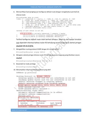 WWW.IPUTUHARIYADI.NET 95
PANDUAN PRAKTIKUM JARINGAN KOMPUTER
6. Memverifikasi hasil penghapusan konfigurasi default route dengan mengeksekusi perintah do
show ip route.
Terlihat konfigurasi default route telah berhasil dihapus. Selain itu dari output tersebut
juga diperoleh informasi bahwa router R3 terhubung secara langsung ke alamat jaringan
classfull 172.31.0.0/16.
7. Mengaktifkan routing protocol EIGRP dengan AS number 64512.
R3(config)#router eigrp 64512
8. Mengatur alamat jaringan dimana router R3 terhubung secara langsung yang dituliskan secara
classfull.
R3(config-router)#network 172.31.0.0
9. Berpindah ke mode privilege.
R3(config-router)#end
10. Menampilkan informasi routing protocol yang aktif.
 