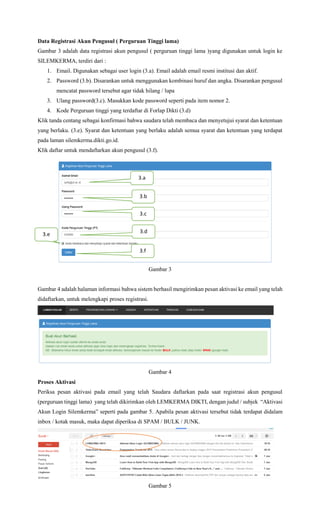 Data Registrasi Akun Pengusul ( Perguruan Tinggi lama)
Gambar 3 adalah data registrasi akun pengusul ( perguruan tinggi lama )yang digunakan untuk login ke
SILEMKERMA, terdiri dari :
1. Email. Digunakan sebagai user login (3.a). Email adalah email resmi institusi dan aktif.
2. Password (3.b). Disarankan untuk menggunakan kombinasi huruf dan angka. Disarankan pengusul
mencatat password tersebut agar tidak hilang / lupa
3. Ulang password(3.c). Masukkan kode password seperti pada item nomor 2.
4. Kode Perguruan tinggi yang terdaftar di Forlap Dikti (3.d)
Klik tanda centang sebagai konfirmasi bahwa saudara telah membaca dan menyetujui syarat dan ketentuan
yang berlaku. (3.e). Syarat dan ketentuan yang berlaku adalah semua syarat dan ketentuan yang terdapat
pada laman silemkerma.dikti.go.id.
Klik daftar untuk mendaftarkan akun pengusul (3.f).
Gambar 3
Gambar 3
Gambar 4 adalah halaman informasi bahwa sistem berhasil mengirimkan pesan aktivasi ke email yang telah
didaftarkan, untuk melengkapi proses registrasi.
Gambar 4
Proses Aktivasi
Periksa pesan aktivasi pada email yang telah Saudara daftarkan pada saat registrasi akun pengusul
(perguruan tinggi lama) yang telah dikirimkan oleh LEMKERMA DIKTI, dengan judul / subjek “Aktivasi
Akun Login Silemkerma” seperti pada gambar 5. Apabila pesan aktivasi tersebut tidak terdapat didalam
inbox / kotak masuk, maka dapat diperiksa di SPAM / BULK / JUNK.
Gambar 5
3.a
3.b
3.d3.e
3.f
3.c
 