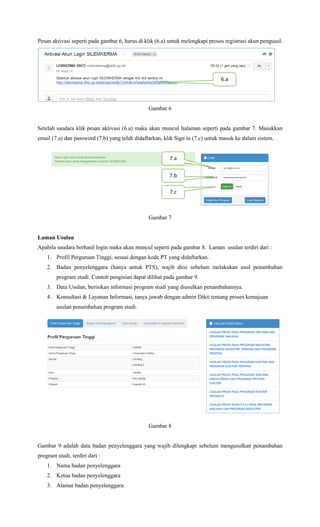 Pesan aktivasi seperti pada gambar 6, harus di klik (6.a) untuk melengkapi proses registrasi akun pengusul.
Gambar 6
Setelah saudara klik pesan aktivasi (6.a) maka akan muncul halaman seperti pada gambar 7. Masukkan
email (7.a) dan password (7.b) yang telah didaftarkan, klik Sign in (7.c) untuk masuk ke dalam sistem.
Gambar 7
Laman Usulan
Apabila saudara berhasil login maka akan muncul seperti pada gambar 8. Laman usulan terdiri dari :
1. Profil Perguruan Tinggi, sesuai dengan kode PT yang didaftarkan.
2. Badan penyelenggara (hanya untuk PTS), wajib diisi sebelum melakukan usul penambahan
program studi. Contoh pengisian dapat dilihat pada gambar 9.
3. Data Usulan, berisikan informasi program studi yang diusulkan penambahannya.
4. Konsultasi & Layanan Informasi, tanya jawab dengan admin Dikti tentang proses kemajuan
usulan penambahan program studi.
Gambar 8
Gambar 9 adalah data badan penyelenggara yang wajib dilengkapi sebelum mengusulkan penambahan
program studi, terdiri dari :
1. Nama badan penyelenggara
2. Ketua badan penyelenggara
3. Alamat badan penyelenggara
7.b
7.a
7.c
6.a
 