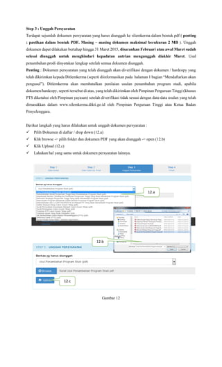 Step 3 : Unggah Persyaratan
Terdapat sejumlah dokumen persyaratan yang harus diunggah ke silemkerma dalam bentuk pdf ( penting
: pastikan dalam bentuk PDF. Masing – masing dokumen maksimal berukuran 2 MB ). Unggah
dokumen dapat dilakukan bertahap hingga 31 Maret 2015, disarankan Februari atau awal Maret sudah
selesai diunggah untuk menghindari kepadatan antrian mengunggah diakhir Maret. Usul
penambahan prodi dinyatakan lengkap setelah semua dokumen diunggah.
Penting : Dokumen persyaratan yang telah diunggah akan diverifikasi dengan dokumen / hardcopy yang
telah dikirimkan kepada Ditlemkerma (seperti diinformasikan pada halaman 1 bagian “Mendaftarkan akun
pengusul”). Ditlemkerma akan membatalkan penilaian usulan penambahan program studi, apabila
dokumen/hardcopy, seperti tersebut di atas, yang telah dikirimkan oleh Pimpinan Perguruan Tinggi (khusus
PTS diketahui oleh Pimpinan yayasan) setelah diverifikasi tidak sesuai dengan data-data usulan yang telah
dimasukkan dalam www.silemkerma.dikti.go.id oleh Pimpinan Perguruan Tinggi atau Ketua Badan
Penyelenggara.
Berikut langkah yang harus dilakukan untuk unggah dokumen persyaratan :
 Pilih Dokumen di daftar / drop down (12.a)
 Klik browse -> pilih folder dan dokumen PDF yang akan diunggah -> open (12.b)
 Klik Upload (12.c)
 Lakukan hal yang sama untuk dokumen persyaratan lainnya.
Gambar 12
12.a
12.b
12.c
 