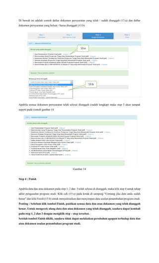 Di bawah ini adalah contoh daftar dokumen persyaratan yang telah / sudah diunggah (13.a) dan daftar
dokumen persyaratan yang belum / harus diunggah (13.b)
Gambar 13
Apabila semua dokumen persyaratan telah selesai diunggah (sudah lengkap) maka step 3 akan tampak
seperti pada contoh gambar 14
Gambar 14
Step 4 : Finish
Apabila data dan atau dokumen pada step 1, 2 dan 3 telah selesai di diunggah, maka klik step 4 untuk tahap
akhir pengusulan program studi. Klik cek (15.a) pada kotak di samping “Centang jika data anda sudah
benar” dan klik Finish (15.b) untuk menyelesaikan dan menyimpan data usulan penambahan program studi.
Penting : Sebelum klik tombol Finish, pastikan semua data dan atau dokumen yang telah diunggah
benar. Untuk mengecek ulang data dan atau dokumen yang telah diunggah, saudara dapat kembali
pada step 1, 2 dan 3 dengan mengklik step – step tersebut.
Setelah tombol Finish diklik, saudara tidak dapat melakukan perubahan apapun terhadap data dan
atau dokumen usulan penambahan program studi.
13.a
13.b
 