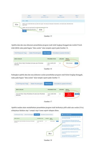 Gambar 15
Apabila data dan atau dokumen penambahan program studi telah lengkap diunggah dan tombol Finish
telah diklik maka pada bagian “data usulan” akan tampak seperti pada Gambar 16.
Gambar 16
Sedangkan apabila data dan atau dokumen usulan penambahan program studi belum lengkap diunggah,
maka pada bagian “data usulan” akan tampak seperti pada Gambar 17.
Gambar 17
Apabila saudara akan mendaftarkan penambahan program studi berikutnya pilih salah satu usulan (18.a),
selanjutnya lakukan step 1 sampai step 4 sama seperti tahapan diatas.
Gambar 18
15.a
15.b
18.a
 