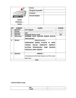 SCRIPT
PRODUKSI......
RADIO
Durasi
Pengarah Acara/PD
Produser
Penulis Naskah
NO SUMBER AUDIO DURASI
1. Operator Id’s Program ……….
2. Penyiar ……………………………………………………. ………
3. Operator ILM ……..
4. Operator Bridging/ Smash musik Dst
5. Announcer OPENING OLEH PENYIAR HARUS DITULIS
DIKOLOM INI//
6. Narator --Natural sound—
PEREDARAN BERAS PLASTIK DI JAWA
TENGAH BELUM TERBUKTI// BERIKUT
KUTIPAN WAWANCARA KAMI DENGAN
KAPOLDA JAWA TENGAH
7. Operator --INSERT—
Isi wawancara ditranskrip dengan huruf dan spasi
lebih kecil.
Total
Contoh Outline script.
Ide :
Topik :
 