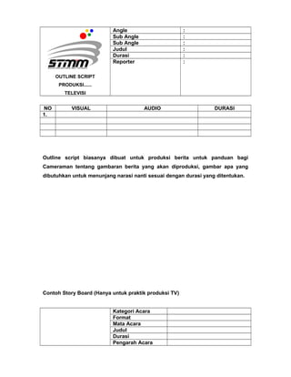 OUTLINE SCRIPT
PRODUKSI......
TELEVISI
Angle :
Sub Angle :
Sub Angle :
Judul :
Durasi :
Reporter :
NO VISUAL AUDIO DURASI
1.
Outline script biasanya dibuat untuk produksi berita untuk panduan bagi
Cameraman tentang gambaran berita yang akan diproduksi, gambar apa yang
dibutuhkan untuk menunjang narasi nanti sesuai dengan durasi yang ditentukan.
Contoh Story Board (Hanya untuk praktik produksi TV)
Kategori Acara
Format
Mata Acara
Judul
Durasi
Pengarah Acara
 