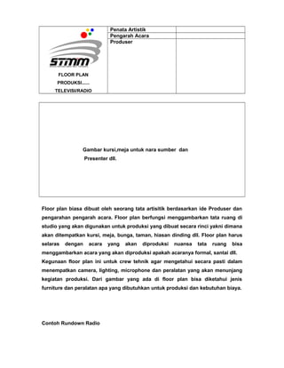FLOOR PLAN
PRODUKSI......
TELEVISI/RADIO
Penata Artistik
Pengarah Acara
Produser
Gambar kursi,meja untuk nara sumber dan
Presenter dll.
Floor plan biasa dibuat oleh seorang tata artisitik berdasarkan ide Produser dan
pengarahan pengarah acara. Floor plan berfungsi menggambarkan tata ruang di
studio yang akan digunakan untuk produksi yang dibuat secara rinci yakni dimana
akan ditempatkan kursi, meja, bunga, taman, hiasan dinding dll. Floor plan harus
selaras dengan acara yang akan diproduksi nuansa tata ruang bisa
menggambarkan acara yang akan diproduksi apakah acaranya formal, santai dll.
Kegunaan floor plan ini untuk crew tehnik agar mengetahui secara pasti dalam
menempatkan camera, lighting, microphone dan peralatan yang akan menunjang
kegiatan produksi. Dari gambar yang ada di floor plan bisa diketahui jenis
furniture dan peralatan apa yang dibutuhkan untuk produksi dan kebutuhan biaya.
Contoh Rundown Radio
 