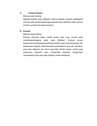 C. Proses Produksi
Memuat uraian tentang :
Kegiatan-kegiatan yang dilakukan selama kegiatan produksi berlangsung
(merujuk pada profesi/tugas/tanggung jawab yang dilakukan) mulai saat pra
produksi, produksi dan pasca produksi.
D. Evaluasi
Memuat uraian tentang :
Evaluasi kelompok dalam praktik secara kritis yang merujuk pada
profesi/tugas/tanggung jawab yang dilakukan. Evaluasi berupa
pembahasan/pendapat/saran/kritik/rekomendasi pada saat perencanaan dan
pelaksanaan kegiatan praktik termasuk permasalahan yang ada, kesalahan
yang telah dilakukan dan solusi yang telah diambil maupun hal-hal yang
seharusnya dilakukan guna menghindari terjadinya pengulangan
permasalahan yang sama pada kegiatan praktik mendatang.
 