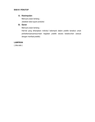 BAB III PENUTUP
A. Kesimpulan
Memuat uraian tentang :
Jawaban atas tujuan produksi
B. Saran
Memuat uraian tentang :
Hal-hal yang diharapkan individu/ kelompok dalam praktik tersebut untuk
perbaikan/penyempurnaan kegiatan praktik secara keseluruhan (sesuai
dengan manfaat praktik)
LAMPIRAN
( Jika ada )
 
