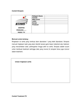 Contoh Sinopsis
SINOPSIS
PRODUKSI........
RADIO / TV
Kategori Acara
Format
Mata acara
Judul
Durasi
Produser
Mumuat uraian tentang :
Ringkasan isi cerita yang nantinya akan diproduksi / yang telah diproduksi. Sinopsis
memuat ringkasan topik yang akan diambil secara garis besar maksimal satu halaman
yang menceritakan awal, pertengahan hingga akhir isi cerita. Sinopsis adalah acuan
untuk membuat treatment sehingga data yang muncul di sinopsis harus juga muncul
dalam treatment.
Uraian ringkasan cerita
Contoh Treatment TV
 