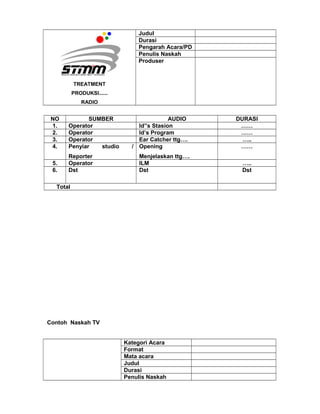 TREATMENT
PRODUKSI......
RADIO
Judul
Durasi
Pengarah Acara/PD
Penulis Naskah
Produser
NO SUMBER AUDIO DURASI
1. Operator Id”s Stasion ……
2. Operator Id’s Program ……
3. Operator Ear Catcher ttg…. …..
4. Penyiar studio /
Reporter
Opening
Menjelaskan ttg….
……
5. Operator ILM …..
6. Dst Dst Dst
Total
Contoh Naskah TV
Kategori Acara
Format
Mata acara
Judul
Durasi
Penulis Naskah
 