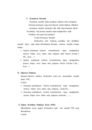 C. Perumusan Masalah
Perumusan masalah dalam penelitian tindakan kelas merupakan
beberapa pertanyaan yang akan dijawab setelah tindakan dilakukan
, perumusan masalah merupakan titik tolak bagi perumusan hipote-
Sa nantinya, dari perusan masalah dapat menghasilkan topik
Penelitian atau judul dari penelitian.
Contoh Perumusan Masalah
Berdasarkan latar belakang penelitian, dan identifikasi
masalah diatas maka dapat dikemukakan beberapa rumusan masalah, sebagai
berikut:
1. Apakah pendekatan berbasis konstruktivisme dapat meningkatkan
motivasi belajar siswa dalam mata pelajaran Budi Pekerti di kelas 5
SD ....Kota ....?
2. Apakah pendekatan berbasis konstruktivisme dapat meningkatkan
prestasi belajar siswa dalam mata pelajaran Pekerti di Kelas 5 SD....
Kota ....?
D. Hipotesis Tindakan
Rumusan hipotesis tindakan berdasarkan pada cara memecahkan masalah
dalam PTK.
Contoh:
1. Penerapan pembelajaran berbasis konstruktivisme dapat meningkatkan
motivasi belajar siswa dalam mata pelajaran.....disekolah......
2. Penerapan pembelajaran berbasis konstruktivisme dapat meningkatkan
prestasi belajar siswa dalam mata pelajaran...disekolah .........
E. Tujuan Penelitian Tindakan Kelas (PTK)
Dikemukakan secara singkat berdasarkan topik atau masalah PTK yang
dikemukakan.
Contoh:
 