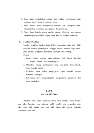 1. Guru dapat meningkatkan strategi dan kualitas pembelajaran mata
pelajaran Budi Pekerti di sekolah ....Kota....
2. Siswa merasa dirinya mendapatkan perhatian dari kesempatan untuk
menyampaikan pendapat, ide, gagasan dan pertanyaan.
3. Siswa dapat bekerja secara mandiri maupun kelompok serta mampu
mempertanggungjawabkan segala tugas individu maupun kelompok.
F. Manfaat Penelitian
Manfaat penelitian tindakan kelas (PTK) berdasarkan pada hasil PTK
terhadap kualitas pembelajaran sehingga tampak manfaat bagi siswa,
guru maupun komponen pendidikan disekolah atau lembaga.
Contoh:
1. Proses belajar mengajar mata pelajaran Budi Pekerti disekolah
...... menjadi menarik dan menyenangkan.
2. Ditemukan strategi pembelajaran yang tepat (tidak konvensional),
tetapi bersifat variatif.
3. Keaktifan siswa dalam mengerjakan tugas mandiri maupun
kelompok meningkat.
4. Keberanian siswa mengungkapkan ide, pendapat, pertanyaan dan
saran meningkat.
BAB II.
KAJIAN PUSTAKA
Penelitian tidak dapat dilakukan apabila tidak memiliki basis teoretis
yang jelas. Penelitian yang sekarang adalah peneliti yang meneruskan peta
jalan yang telah dirintis atau yang telah dibuat oleh peneliti terdahulu
(Sudarwan, 2003: 105).
 