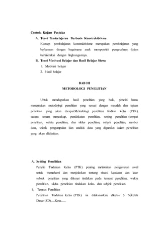 Contoh: Kajian Pustaka
A. Teori Pembelajaran Berbasis Konstruktivisme
Konsep pembelajaran konstruktivisme merupakan pembelajaran yang
berkenaan dengan bagaimana anak memperoleh pengetahuan dalam
berinteraksi dengan lingkungannya.
B. Teori Motivasi Belajar dan Hasil Belajar Siswa
1. Motivasi belajar
2. Hasil belajar
BAB III
METODOLOGI PENELITIAN
Untuk mendapatkan hasil penelitian yang baik, peneliti harus
menentukan metodologi penelitian yang sesuai dengan masalah dan tujuan
penelitian yang akan dicapai.Metodologi penelitian tindkan kelas (PTK)
secara umum mencakup, pendekatan penelitian, setting penelitian (tempat
penelitian, waktu penelitian, dan siklus penelitian, subjek penelitian, sumber
data, teknik pengumpulan dan analisis data yang digunakn dalam penelitian
yang akan dilakukan.
A. Setting Penelitian
Peneliti Tindakan Kelas (PTK) penting melakukan pengamatan awal
untuk memahami dan menjelaskan tentang situasi keadaan dan latar
subjek penelitian yang dikenai tindakan pada tempat penelitian, waktu
penelitian, siklus penelitian tindakan kelas, dan subjek penelitian.
1. Tempat Penelitian
Penelitian Tindakan Kelas (PTK) ini dilaksanakan dikelas 5 Sekolah
Dasar (SD).....Kota......
 