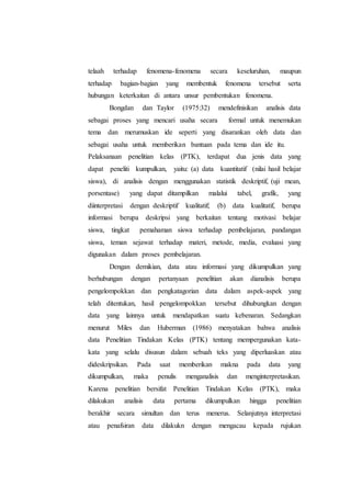 telaah terhadap fenomena-fenomena secara keseluruhan, maupun
terhadap bagian-bagian yang membentuk fenomena tersebut serta
hubungan keterkaitan di antara unsur pembentukan fenomena.
Bongdan dan Taylor (1975:32) mendefinisikan analisis data
sebagai proses yang mencari usaha secara formal untuk menemukan
tema dan merumuskan ide seperti yang disarankan oleh data dan
sebagai usaha untuk memberikan bantuan pada tema dan ide itu.
Pelaksanaan penelitian kelas (PTK), terdapat dua jenis data yang
dapat peneliti kumpulkan, yaitu: (a) data kuantitatif (nilai hasil belajar
siswa), di analisis dengan menggunakan statistik deskriptif, (uji mean,
porsentase) yang dapat ditampilkan malalui tabel, grafik, yang
diinterpretasi dengan deskriptif kualitatif; (b) data kualitatif, berupa
informasi berupa deskripsi yang berkaitan tentang motivasi belajar
siswa, tingkat pemahaman siswa terhadap pembelajaran, pandangan
siswa, teman sejawat terhadap materi, metode, media, evaluasi yang
digunakan dalam proses pembelajaran.
Dengan demikian, data atau informasi yang dikumpulkan yang
berhubungan dengan pertanyaan penelitian akan dianalisis berupa
pengelompokkan dan pengkatagorian data dalam aspek-aspek yang
telah ditentukan, hasil pengelompokkan tersebut dihubungkan dengan
data yang lainnya untuk mendapatkan suatu kebenaran. Sedangkan
menurut Miles dan Huberman (1986) menyatakan bahwa analisis
data Penelitian Tindakan Kelas (PTK) tentang mempergunakan kata-
kata yang selalu disusun dalam sebuah teks yang diperluaskan atau
dideskripsikan. Pada saat memberikan makna pada data yang
dikumpulkan, maka penulis menganalisis dan menginterpretasikan.
Karena penelitian bersifat Penelitian Tindakan Kelas (PTK), maka
dilakukan analisis data pertama dikumpulkan hingga penelitian
berakhir secara simultan dan terus menerus. Selanjutnya interpretasi
atau penafsiran data dilakukn dengan mengacau kepada rujukan
 