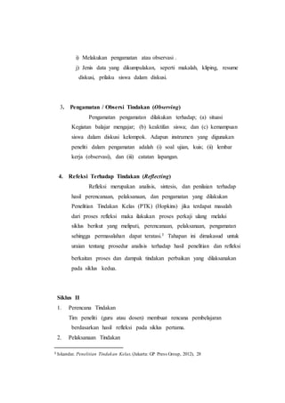 i) Melakukan pengamatan atau observasi .
j) Jenis data yang dikumpulakan, seperti makalah, kliping, resume
diskusi, prilaku siswa dalam diskusi.
3. Pengamatan / Obsersi Tindakan (Observing)
Pengamatan pengamatan dilakukan terhadap; (a) situasi
Kegiatan balajar mengajar; (b) keaktifan siswa; dan (c) kemampuan
siswa dalam diskusi kelompok. Adapun instrumen yang digunakan
peneliti dalam pengamatan adalah (i) soal ujian, kuis; (ii) lembar
kerja (observasi), dan (iii) catatan lapangan.
4. Refeksi Terhadap Tindakan (Reflecting)
Refleksi merupakan analisis, sintesis, dan penilaian terhadap
hasil perencanaan, pelaksanaan, dan pengamatan yang dilakukan
Penelitian Tindakan Kelas (PTK) (Hopkins) jika terdapat masalah
dari proses refleksi maka ilakukan proses perkaji ulang melalui
siklus berikut yang meliputi, perencanaan, pelaksanaan, pengamatan
sehingga permasalahan dapat teratasi.3 Tahapan ini dimakasud untuk
uraian tentang prosedur analisis terhadap hasil penelitian dan refleksi
berkaitan proses dan dampak tindakan perbaikan yang dilaksanakan
pada siklus kedua.
Siklus II
1. Perencana Tindakan
Tim peneliti (guru atau dosen) membuat rencana pembelajaran
berdasarkan hasil refleksi pada siklus pertama.
2. Pelaksanaan Tindakan
3 Iskandar, Penelitian Tindakan Kelas, (Jakarta: GP Press Group, 2012), 28
 