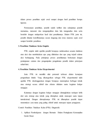 dalam proses penelitian sejak awal sampai dengan hasil penelitian berupa
laporan.
Perencanaan penelitian, peneliti sudah terlibat dan selanjutnya peneliti
memantau, mencatat dan mengumpulkan data lalu menganalisa data serta
berakhir dengan melaporkan hasil dari penelitiannya. Dalam PTK jenis ini,
peneliti dituntut keterlibatannya secara langsung dan terus menerus sejak awal
sampai berakhir penelitian.
3. Penelitian Tindakan Kelas Empiris
PTK empiris ialah apabila peneliti berupaya melaksankan sesuatu tindakan
atau aksi dan membukakan apa yang dilakukan dan apa yang terjadi selama
aksi berlangsung. Pada prinsipnya proses penelitiannya berkenaan dengan
penimpanan catatan dan pengumpulan pengalaman peneliti dalam pekerjaan
sehari-hari.
4. Penelitian Tindakan Kelas Eksperimental
Jenis PTK ini memiliki nilai potensial terbesar dalam kemajuan
pengetahuan ilmiah. Yang dikategorikan sebagai PTK eksperimental ialah
apabila PTK diselenggarakan dengan berupaya menerapkan berbagai teknik
atau strategi secara efektif dan efesien didalam suatu kegiatan belajar
mengajar.
Kaitannya dengan kegiatan belajar mengajar dimungkinkan terdapat lebih
dari satu strategi atau teknik yang ditetapkan untuk mencapai suatu tujuan
instruksional. Dengan diterapkannya PTK ini diharapkan peneliti dapat
menentukan cara mana yang paling efektif untuk mencapai tujuan pengajaran.
Contoh Penelitian Tindakan Kelas (PTK) Diagnostik
1. Aplikasi Pembelajaran dengan Bermain Dalam Peningkatan Ketrampilan
Gerak Dasar
 
