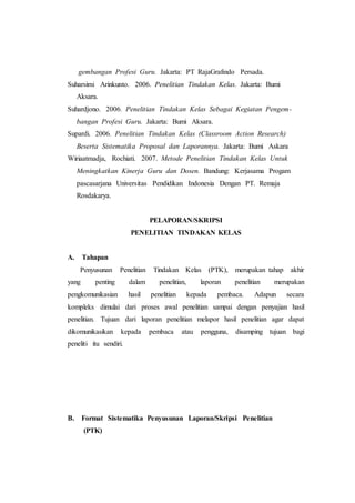 gembangan Profesi Guru. Jakarta: PT RajaGrafindo Persada.
Suharsimi Arinkunto. 2006. Penelitian Tindakan Kelas. Jakarta: Bumi
Aksara.
Suhardjono. 2006. Penelitian Tindakan Kelas Sebagai Kegiatan Pengem-
bangan Profesi Guru. Jakarta: Bumi Aksara.
Supardi. 2006. Penelitian Tindakan Kelas (Classroom Action Research)
Beserta Sistematika Proposal dan Laporannya. Jakarta: Bumi Askara
Wiriaatmadja, Rochiati. 2007. Metode Penelitian Tindakan Kelas Untuk
Meningkatkan Kinerja Guru dan Dosen. Bandung: Kerjasama Progam
pascasarjana Universitas Pendidikan Indonesia Dengan PT. Remaja
Rosdakarya.
PELAPORAN/SKRIPSI
PENELITIAN TINDAKAN KELAS
A. Tahapan
Penyusunan Penelitian Tindakan Kelas (PTK), merupakan tahap akhir
yang penting dalam penelitian, laporan penelitian merupakan
pengkomunikasian hasil penelitian kepada pembaca. Adapun secara
kompleks dimulai dari proses awal penelitian sampai dengan penyajian hasil
penelitian. Tujuan dari laporan penelitian melapor hasil penelitian agar dapat
dikomunikasikan kepada pembaca atau pengguna, disamping tujuan bagi
peneliti itu sendiri.
B. Format Sistematika Penyusunan Laporan/Skripsi Penelitian
(PTK)
 