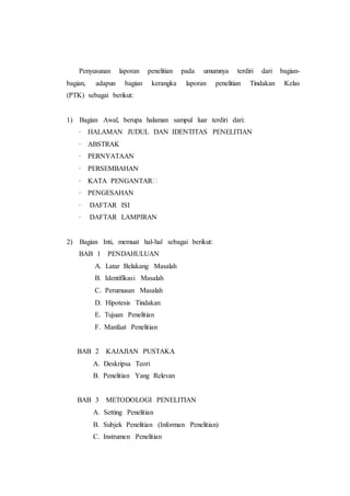 Penyusunan laporan penelitian pada umumnya terdiri dari bagian-
bagian, adapun bagian kerangka laporan penelitian Tindakan Kelas
(PTK) sebagai berikut:
1) Bagian Awal, berupa halaman sampul luar terdiri dari:
∙ HALAMAN JUDUL DAN IDENTITAS PENELITIAN
∙ ABSTRAK
∙ PERNYATAAN
∙ PERSEMBAHAN
∙ KATA PENGANTAR⁭
∙ PENGESAHAN
∙ DAFTAR ISI
∙ DAFTAR LAMPIRAN
2) Bagian Inti, memuat hal-hal sebagai berikut:
BAB 1 PENDAHULUAN
A. Latar Belakang Masalah
B. Identifikasi Masalah
C. Perumusan Masalah
D. Hipotesis Tindakan
E. Tujuan Penelitian
F. Manfaat Penelitian
BAB 2 KAJAJIAN PUSTAKA
A. Deskripsa Teori
B. Penelitian Yang Relevan
BAB 3 METODOLOGI PENELITIAN
A. Setting Penelitian
B. Subjek Penelitian (Informan Penelitian)
C. Instrumen Penelitian
 