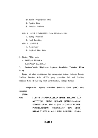 D. Teknik Pengumpulan Data
E. Analisis Data
F. Prosedur Penelitian
BAB 4 HASIL PENELITIAN DAN PEMBAHASAN
A. Setting Penelitian
B. Hasil Penelitian
BAB 5 PENUTUP
A. Kesimpulan
B. Implikasi Dan Saran
3) Bagian Akhir, yaitu:
- DAFTAR PUSAKA
- LAMPIRAN-LAMPIRAN
C. Contoh-Contoh Ringkasan Laporan Penelitian Tindakan Kelas
(PTK)
Bagian ini akan menjelaskan dan menguraikan tentang ringkasan laporan
Penelitian Tindakan Kelas (PTK), yang bersumber dari hasil Penelitian
Tindakan Kelas (PTK) yang telah dipublikasikan, sebagai berikut:
I. Ringakasan Laporan Penelitian Tindakan Kelas (PTK) oleh,
Kunandar
(2006).
Judul : UPAYA MENINGKATKAN HASIL BELAJAR DAN
AKTIVITAS SISWA DALAM PEMBELAJARAN
PENGETAHUAN SOSIAL (IPS) MELALUI MODEL
PEMBELAJARAN KOOPERATIF TIPE STAD
KELAS V SDN 01 KALI BARU JAKARTA UTARA.
BAB I
 