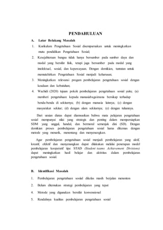 PENDAHULUAN
A. Latar Belakang Masalah
1. Kurikulum Pengetahuan Sosial disempurnakan untuk meningkatkan
mutu pendidikan Pengetahuan Sosial;
2. Kesejahteraan bangsa tidak hanya bersumber pada sumber daya dan
modal yang bersifat fisik, tetapi juga bersumber pada modal yang
intelektual, sosial, dan kepercayaan. Dengan demikian, tuntutan untuk
memutahirkan Pengetahuan Sosial menjadi keharusan;
3. Meningkatkan relevansi progam pembelajaran pengetahuan sosial dengan
keadaan dan kebutuhan;
4. Wachidi (2020) tujuan pokok pembelajaran pengetahuan sosial yaitu; (a)
memberi pengetahuan kepada manusiabagaimana bersikap terhadap
benda-benda di sekitarnya; (b) dengan manusia lainnya; (c) dengan
masyarakat sekitar; (d) dengan alam sekitarnya; (e) dengan tuhannya.
Dari uraian diatas dapat diamsusikan bahwa mata pelajaran pengetahuan
sosial mempunyai nilai yang strategis dan penting dalam mempersiapkan
SDM yang unggul, handal, dan bermoral semenjak dini (SD). Dengan
demikian proses pembelajaran pengetahuan sosial harus dikemas dengan
metode yang menarik, menentang dan menyenangkan.
Agar pembelajaran pengetahuan sosial menjadi pembelajaran yang aktif,
kreatif, efektif dan menyenangkan dapat dilakukan melalui penerapan model
pembelajaran kooperatif tipe STAD (Student teams Achievement Divisions)
dapat meningkatkan hasil belajar dan aktivitas dalam pembelajaran
pengetahuan sosial.
B. Identifikasi Masalah
1. Pembelajaran pengetahuan sosiial dikelas masih berjalan menonton
2. Belum ditemukan strategi pembelajaran yang tepat
4. Metode yang digunakan bersifat konvensional
5. Rendahnya kualitas pembelajaran pengetahuan sosial
 