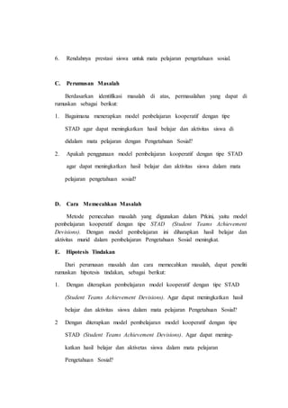 6. Rendahnya prestasi siswa untuk mata pelajaran pengetahuan sosial.
C. Perumusan Masalah
Berdasarkan identifikasi masalah di atas, permasalahan yang dapat di
rumuskan sebagai berikut:
1. Bagaimana menerapkan model penbelajaran kooperatif dengan tipe
STAD agar dapat meningkatkan hasil belajar dan aktivitas siswa di
didalam mata pelajaran dengan Pengetahuan Sosial?
2. Apakah penggunaan model pembelajaran kooperatif dengan tipe STAD
agar dapat meningkatkan hasil belajar dan aktivitas siswa dalam mata
pelajaran pengetahuan sosial?
D. Cara Memecahkan Masalah
Metode pemecahan masalah yang digunakan dalam Ptkini, yaitu model
pembelajaran kooperatif dengan tipe STAD (Student Teams Achievement
Devisions). Dengan model pembelajaran ini diharapkan hasil belajar dan
aktivitas murid dalam pembelajaran Pengetahuan Sosial meningkat.
E. Hipotesis Tindakan
Dari perumusan masalah dan cara memecahkan masalah, dapat peneliti
rumuskan hipotesis tindakan, sebagai berikut:
1. Dengan diterapkan pembelajaran model kooperatif dengan tipe STAD
(Student Teams Achievement Devisions). Agar dapat meningkatkan hasil
belajar dan aktivitas siswa dalam mata pelajaran Pengetahuan Sosial?
2 Dengan diterapkan model pembelajaran model kooperatif dengan tipe
STAD (Student Teams Achievement Devisions). Agar dapat mening-
katkan hasil belajar dan aktivetas siswa dalam mata pelajaran
Pengetahuan Sosial?
 