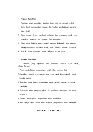 F. Tujuan Penelitian
Adapaun tujuan penelitian tindakan kelas (ptk) ini, sebagai berikut:
1. Guru dapat meningkatkan strategi dan kualitas pembelajaran pengeta
huan Sosial
2. Siswa merasa dirinya mendapat perhatian dan kesempatan untuk men-
yampaikan pendapat, ide, gagasan, dan pertanyaan
3. Siswa dapat bekerja secara mandiri maupun kelompok serta mampu
mempertanggungg jawabkan segala tugas individu maupun kelompok
4. Seluruh siswa menguasai materi pelajaran secara tuntas
G. Manfaat Penelitian
Manfaat yang diperoleh dari Penelitian Tindakan Kelas (PTK),
sebagai berikut:
1. Proses pembelajaran pengetahuan sosial tidak monoton lagi.
2. ditemukan strategi pembelajaran yang tepat, tidak konvensional, tetapi
bersifat variatif.
3. Keaktifan siswa dalam mengerjakan tugas mandiri maupun kelompok
meningkat
4. Keberanian siswa mengungkapkan ide, pendapat, pertanyaan dan saran
meningkat.
5. Kualitas pembelajaran pengetahuan sosial meningkat.
6. Hasil belajar siswa dalam mata pelajaran pengetahuan sosial meningkat.
BAB II KAJIAN PUSTAKA
 