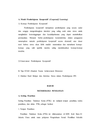 A. Model Pembelajaran Kooperatif (Cooperatif Learning)
1) Konsep Pembelajaran Kooperatif
Pembelajaran kooperatif merupakan pembelajaran yang secara sadar
dan sengaja mengembangkan interaksi yang saling asuh antar siswa untuk
menghindari ketersinggungan dan kesalahpahaman yang dapat menimbulkan
permusuhan. Menurut Salvin pembelajaran konstruktivitas dalam pengajaran
menerapkan metode pembelajaran kooperatif secara ekstensif, atas dasar
teori bahwa siswa akan lebih mudah menemukan dan memahami konsep-
konsep yang sulit apabila mereka saling mendiskusikan konsep-konsep
tersebut.
2) Unsur-unsur Pembelajaran Kooperatif
B. Tipe STAD (Student Teams Achievement Divisions)
C. Hakikat Hasil Belajar dan Aktivitas Siswa dalam Pembelajaran IPS
BAB III
METODOLOGI PENELITIAN
A. Setting Peneltian
Setting Penelitian Tindakan Kelas (PTK) ini meliputi: tempat penelitian, waktu
penelitian, dan siklus PTK, sebagai berikut:
1. Tempat Penelitian
Penelitian Tindakan Kelas (PTK) ini dilaksanakan di SDN Kali Baru 01
Jakarta Utara untuk mata pelajaran Pengetahuan Sosial. Pemilihan Sekolah
 