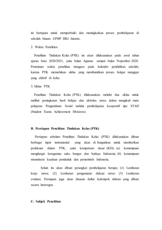 ini bertujuan untuk memperbaiki dan meningkatkan proses pembelajaran di
sekolah binaan LPMP DKI Jakarta.
2. Waktu Penelitian
Penelitian Tindakan Kelas (PTK) ini akan dilaksanakan pada awal tahun
ajaran baru 2020/2021, yaitu bulan Agustus sampai bulan Nopember 2020.
Penentuan waktu penelitian mengacu pada kalender pendidikan sekolah,
karena PTK memerlukan siklus yang membutuhkan proses belajar mengajar
yang efektif di kelas.
3. Siklus PTK
Penelitian Tindakan Kelas (PTK) dilaksanakan melalui dua siklus untuk
melihat peningkatan hasil belajar dan aktivitas siswa dalam mengikuti mata
pelajaran Pengetahuan Sosial melalui pembelajaran kooperatif tipe STAD
(Student Teams Achievement Divisions)
B. Persiapan Penelitian Tindakan Kelas (PTK)
Persiapan sebelum Penelitian Tindakan Kelas (PTK) dilaksanakan dibuat
berbagai input instrumental yang akan di bangunkan untuk memberikan
perlakuan dalam PTK, yaitu kompetensi dasar (KD); (a) kemampuan
menghargai keragaman suku bangsa dan budaya Indonesia; (b) kemampuan
memahami keadaan penduduk dan pemerintah Indonesia.
Selain itu akan dibuat perangkat pembelajaran berupa; (1) Lembaran
kerja siswa; (2) Lembaran pengamatan diskusi siswa: (3) Lembaran
evaluasi. Persiapan juga akan disusun daftar kelompok diskusi yang dibuat
secara heterogen.
C. Subjek Penelitian
 