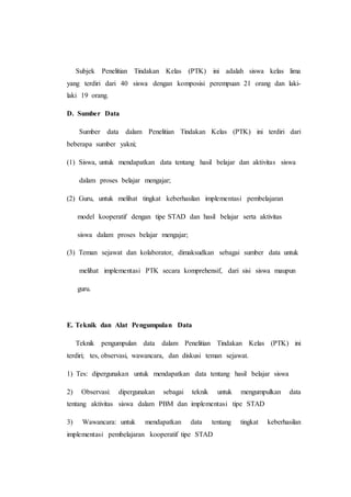 Subjek Penelitian Tindakan Kelas (PTK) ini adalah siswa kelas lima
yang terdiri dari 40 siswa dengan komposisi perempuan 21 orang dan laki-
laki 19 orang.
D. Sumber Data
Sumber data dalam Penelitian Tindakan Kelas (PTK) ini terdiri dari
beberapa sumber yakni;
(1) Siswa, untuk mendapatkan data tentang hasil belajar dan aktivitas siswa
dalam proses belajar mengajar;
(2) Guru, untuk melihat tingkat keberhasilan implementasi pembelajaran
model kooperatif dengan tipe STAD dan hasil belajar serta aktivitas
siswa dalam proses belajar mengajar;
(3) Teman sejawat dan kolaborator, dimaksudkan sebagai sumber data untuk
melihat implementasi PTK secara komprehensif, dari sisi siswa maupun
guru.
E. Teknik dan Alat Pengumpulan Data
Teknik pengumpulan data dalam Penelitian Tindakan Kelas (PTK) ini
terdiri; tes, observasi, wawancara, dan diskusi teman sejawat.
1) Tes: dipergunakan untuk mendapatkan data tentang hasil belajar siswa
2) Observasi: dipergunakan sebagai teknik untuk mengumpulkan data
tentang aktivitas siswa dalam PBM dan implementasi tipe STAD
3) Wawancara: untuk mendapatkan data tentang tingkat keberhasilan
implementasi pembelajaran kooperatif tipe STAD
 