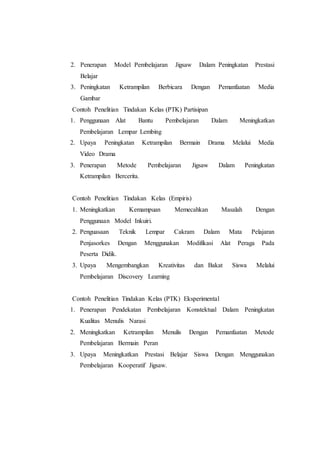 2. Penerapan Model Pembelajaran Jigsaw Dalam Peningkatan Prestasi
Belajar
3. Peningkatan Ketrampilan Berbicara Dengan Pemanfaatan Media
Gambar
Contoh Penelitian Tindakan Kelas (PTK) Partisipan
1. Penggunaan Alat Bantu Pembelajaran Dalam Meningkatkan
Pembelajaran Lempar Lembing
2. Upaya Peningkatan Ketrampilan Bermain Drama Melalui Media
Video Drama
3. Penerapan Metode Pembelajaran Jigsaw Dalam Peningkatan
Ketrampilan Bercerita.
Contoh Penelitian Tindakan Kelas (Empiris)
1. Meningkatkan Kemampuan Memecahkan Masalah Dengan
Penggunaan Model Inkuiri.
2. Penguasaan Teknik Lempar Cakram Dalam Mata Pelajaran
Penjasorkes Dengan Menggunakan Modifikasi Alat Peraga Pada
Peserta Didik.
3. Upaya Mengembangkan Kreativitas dan Bakat Siswa Melalui
Pembelajaran Discovery Learning
Contoh Penelitian Tindakan Kelas (PTK) Eksperimental
1. Penerapan Pendekatan Pembelajaran Konstektual Dalam Peningkatan
Kualitas Menulis Narasi
2. Meningkatkan Ketrampilan Menulis Dengan Pemanfaatan Metode
Pembelajaran Bermain Peran
3. Upaya Meningkatkan Prestasi Belajar Siswa Dengan Menggunakan
Pembelajaran Kooperatif Jigsaw.
 