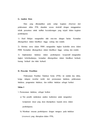 G. Analisis Data
Data yang dikumpulkan pada setiap kegiatan observasi dari
pelaksanaan siklus PTK dianalisis secara deskritif dengan menggunakan
teknik persentase untuk melihat kecenderungan yang terjadi dalam kegiatan
pembelajaran.
1) Hasil Belajar: menganalisis nilai rata-rata ulangan harian. Kemudian
dikategorikan dalam klasifikasi tinggi, sedang dan rendah.
2) Aktivitas siswa dalam PBM : menganalisis tingkat keaktifan siswa dalam
PBM. Kemudian dikategorikan dalam klasifikasi tinggi, sedang dan rendah.
3) Implementasi tindakan dalam pembelajaran kooperatif: menganalisis
tingkat keberhasilannya, kemudian dikategorikan dalam klasifikasi berhasil,
kurang berhasil dan tidak berhasil.
H. Prosedur Penelitian
Pelaksanaan Peneltian Tindakan Kelas (PTK) ini melalui dua siklus,
ketiga tahapan tersebut terdiri dari perencanaan tindakan, pelaksanaan
tindakan, pengamatan tindakan, dan refelksi tindakan sebagai berikut:
Siklus I
1. Perencanaan tindakan, sebagai berikut:
a) Tim peneliti melakukan analisis kurikulum untuk mengetahui
kompetensi dasar yang akan disampaikan kepada siswa dalam
pembelajaran;
b) Membuat rencana pembelajaran dengan mengacu pada tindakan
(treatmen) yang diterapkan dalam PTK;
 