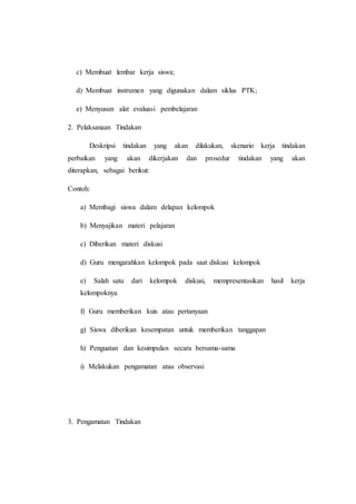 c) Membuat lembar kerja siswa;
d) Membuat instrumen yang digunakan dalam siklus PTK;
e) Menyusun alat evaluasi pembelajaran
2. Pelaksanaan Tindakan
Deskripsi tindakan yang akan dilakukan, skenario kerja tindakan
perbaikan yang akan dikerjakan dan prosedur tindakan yang akan
diterapkan, sebagai berikut:
Contoh:
a) Membagi siswa dalam delapan kelompok
b) Menyajikan materi pelajaran
c) Diberikan materi diskusi
d) Guru mengarahkan kelompok pada saat diskusi kelompok
e) Salah satu dari kelompok diskusi, mempresentasikan hasil kerja
kelompoknya
f) Guru memberikan kuis atau pertanyaan
g) Siswa diberikan kesempatan untuk memberikan tanggapan
h) Penguatan dan kesimpulan secara bersama-sama
i) Melakukan pengamatan atau observasi
3. Pengamatan Tindakan
 