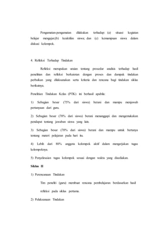Pengamatan-pengamatan dilakukan terhadap: (a) situasi kegiatan
belajar mengajar;(b) keaktifan siswa; dan (c) kemampuan siswa dalam
diskusi kelompok.
4. Refleksi Terhadap Tindakan
Refleksi merupakan uraian tentang prosedur analisis terhadap hasil
penelitian dan refleksi berkaiotan dengan proses dan dampak tindakan
perbaikan yang dilaksanakan serta kriteria dan rencana bagi tindakan siklus
berikutnya.
Penelitian Tindakan Kelas (PTK) ini berhasil apabila:
1) Sebagian besar (75% dari siswa) berani dan mampu menjawab
pertanyaan dari guru.
2) Sebagian besar (70% dari siswa) berani menanggapi dan mengemukakan
pendapat tentang jawaban siswa yang lain.
3) Sebagian besar (70% dari siswa) berani dan mampu untuk bertanya
tentang materi pelajaran pada hari itu.
4) Lebih dari 80% anggota kelompok aktif dalam mengerjakan tugas
kelompoknya.
5) Penyelesaian tugas kelompok sesuai dengan waktu yang disediakan.
Siklus II
1) Perencanaan Tindakan
Tim peneliti (guru) membuat rencana pembelajaran berdasarkan hasil
refleksi pada siklus pertama.
2) Pelaksanaan Tindakan
 
