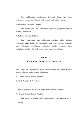 Guru melaksanakan pembelajaran kooperatif dengan tipe Jigsaw
berdasarkan rencana pembelajaran hasil refleksi pada siklus pertama.
3) Pengamatan Terhadap Tindakan
Tim Peneliti (guru dan kolaborator) melakukan pengamatan terhadap
aktivitas pembelajaran
4) Refleksi Terhadap Tindakan
Tim Peneliti (guru dan kolaborator) melakukan refleksi terhadap
pelaksanaan siklus kedua dan menganalisis untuk serta membuat kesimpulan
atas pelaksanaan pembelajaran berdasarkan tindakn (treatment) dalam
peningkatan aktivitas dan hasil belajar siswa dalam pembelajaran.
BAB IV
HASIL DAN PEMBAHASAN PENELITIAN
Pada bagian ini, penulis/peneliti harus menggambarkan atau mendeskripsikan
tentang beberapa bagian penting, diantaranya:
A. Kondisi Objektif Lokasi Penelitian
B. Hasil Penelitian & Pembahasan
Struktur penulisan dan isi dari ketiga bagian tersebut, meliputi:
A. Kondisi Objektif Lokasi Penelitian
Pada bagian ini penulis/peneliti menggambarkan atau mendeskripsikan
tentang:
 