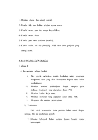 1) Identitas, alamat dan sejarah sekolah
2) Kondisi fisik dan fasilitas sekolah secara umum;
3) Kondisi umum guru dan tenaga kependidikan;
4) Kondisi umum siswa;
5) Kondisi guru mata pelajaran (peneliti)
6) Kondisi media, alat dan penunjang PBM untuk mata pelajaran yang
sedang diteliti.
B. Hasil Penelitian & Pembahasan
1. siklus I:
a) Perencanaan, sebagai berikut:
i. Tim peneliti melakukan analisis kurikulum untuk mengetahui
kompetensi dasar yang akan disampaikan kepada siswa dalam
pembelajaran;
ii. Membuat rencana pembelajaran dengan mengacu pada
tindakan (treatment) yang diterapkan dalam PTK
iii. Membuat lembar kerja siswa;
iv. Membuat instrumen yang digunakan dalam siklus PTK
v. Menyusun alat evaluasi pembelajaran
b) Pelaksanaan
Pada awal pelaksanaan siklus pertama belum sesuai dengan
rencana. Hal ini disebabkan; contoh:
1) Sebagian kelompok belum terbiasa dengan kondisi belajar
berkelompok.
 