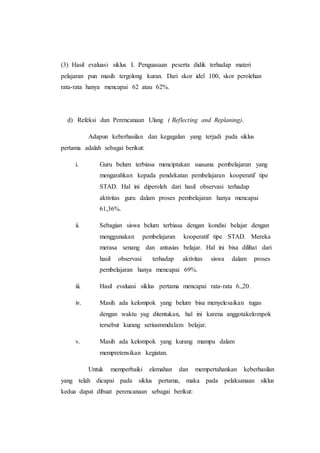 (3) Hasil evaluasi siklus I. Penguasaan peserta didik terhadap materi
pelajaran pun masih tergolong kuran. Dari skor idel 100, skor perolehan
rata-rata hanya mencapai 62 atau 62%.
d) Refeksi dan Perencanaan Ulang ( Reflecting and Replaning).
Adapun keberhasilan dan kegagalan yang terjadi pada siklus
pertama adalah sebagai berikut:
i. Guru belum terbiasa menciptakan suasana pembelajaran yang
mengarahkan kepada pendekatan pembelajaran kooperatif tipe
STAD. Hal ini diperoleh dari hasil observasi terhadap
aktivitas guru dalam proses pembelajaran hanya mencapai
61,36%.
ii. Sebagian siswa belum terbiasa dengan kondisi belajar dengan
menggunakan pembelajaran kooperatif tipe STAD. Mereka
merasa senang dan antusias belajar. Hal ini bisa dilihat dari
hasil observasi terhadap aktivitas siswa dalam proses
pembelajaran hanya mencapai 69%.
iii. Hasil evaluasi siklus pertama mencapai rata-rata 6.,20.
iv. Masih ada kelompok yang belum bisa menyelesaikan tugas
dengan waktu yag ditentukan, hal ini karena anggotakelompok
tersebut kurang seriusmmdalam belajar.
v. Masih ada kelompok yang kurang mampu dalam
mempretensikan kegiatan.
Untuk memperbaiki elemahan dan mempertahankan keberhasilan
yang telah dicapai pada siklus pertama, maka pada pelaksanaan siklus
kedua dapat dibuat perencanaan sebagai berikut:
 