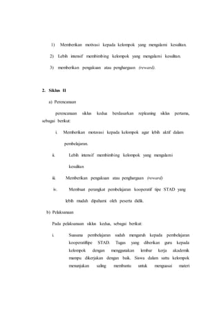 1) Memberikan motivasi kepada kelompok yang mengalami kesulitan.
2) Lebih intensif membimbing kelompok yang mengalami kesulitan.
3) memberikan pengakuan atau penghargaan (reward).
2. Siklus II
a) Perencanaan
perencanaan siklus kedua berdasarkan repleaning siklus pertama,
sebagai berikut:
i. Memberikan motuvasi kepada kelompok agar lebih aktif dalam
pembelajaran.
ii. Lebih intensif membimbing kelompok yang mengalami
kesulitan
iii. Memberikan pengakuan atau penghargaan (reward)
iv. Membuat perangkat pembelajaran kooperatif tipe STAD yang
lebih mudah dipahami oleh peserta didik.
b) Pelaksanaan
Pada pelaksanaan siklus kedua, sebagai berikut:
i. Suasana pembelajaran sudah mengaruh kepada pembelajaran
kooperatiftipe STAD. Tugas yang diberikan guru kepada
kelompok dengan menggunakan lembar kerja akademik
mampu dikerjakan dengan baik. Siswa dalam sattu kelompok
menunjukan saling membantu untuk menguasai materi
 
