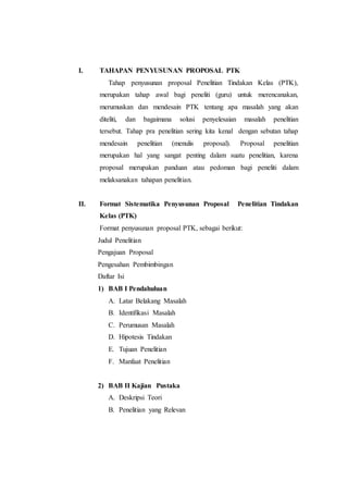 I. TAHAPAN PENYUSUNAN PROPOSAL PTK
Tahap penyusunan proposal Penelitian Tindakan Kelas (PTK),
merupakan tahap awal bagi peneliti (guru) untuk merencanakan,
merumuskan dan mendesain PTK tentang apa masalah yang akan
diteliti, dan bagaimana solusi penyelesaian masalah penelitian
tersebut. Tahap pra penelitian sering kita kenal dengan sebutan tahap
mendesain penelitian (menulis proposal). Proposal penelitian
merupakan hal yang sangat penting dalam suatu penelitian, karena
proposal merupakan panduan atau pedoman bagi peneliti dalam
melaksanakan tahapan penelitian.
II. Format Sistematika Penyusunan Proposal Penelitian Tindakan
Kelas (PTK)
Format penyusunan proposal PTK, sebagai berikut:
Judul Penelitian
Pengajuan Proposal
Pengesahan Pembimbingan
Daftar Isi
1) BAB I Pendahuluan
A. Latar Belakang Masalah
B. Identifikasi Masalah
C. Perumusan Masalah
D. Hipotesis Tindakan
E. Tujuan Penelitian
F. Manfaat Penelitian
2) BAB II Kajian Pustaka
A. Deskripsi Teori
B. Penelitian yang Relevan
 