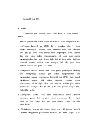 kooperatif naik 1,05.
d) Refleksi
Keberhasilan yang diperoleh selama siklus kedua ini adalah sebagai
berikut:
i. Aktivitas peserta didik dalam proses pembelajaran sudah mengarahkan ke
pembelajaran koopertif tipe STAD. Hal ini tergambar dalam, (1) siswa
mampu membangun kerjasama dalam memahami tugas yang diberikan
oleh guru; (2) siswa mulai mampu mulai berpartisipasi dalam kegiatan
dan tepat waktu dalam melaksanakannya; (3) siswa mulai mampu
mempersentasikan hasil kerja dengan baik. Hal ini dapat dilihat dari kata
observasi terhadap aktivitas siswa meningkat dari 69% pada siklus
pertama menjadi 74% pada siklus kedua.
ii. Meningkatnya aktivitas peserta didik dalam proses pembelajaran didukung
oleh meningkatnya aktivitas guru dalam mempertahankan dan
meningkatkan suasana pembelajaran kooperatif tipe STAD. Guru intensif
membimbing peserta didik dalam mengalami kesulitan proses
pembelajaran, hal ini dapat dilihat hasil observasi aktivitas guru proses
pembelajaran meningkat dari 61, 36% pada siklus pertama menjadi 80%
pada siklus kedua.
iii. Meningkatnya aktivitas siswa dalam melaksanakan evaluasi terhadap
kemampuan peserta didik menguasai materi pembelajaran. Hal ini dapat
dilihat dari hasil evaluasi 6,20 pada siklus pertama menjadi 7,00 pada
siklus kedua.
iv. Meningkatnya rata-rata nilai ulangan harian dari 5,48 (ulangan harian I)
sebelum menggunakan pembelajaran kooperatif tipe STAD menjadi 6, 53
 