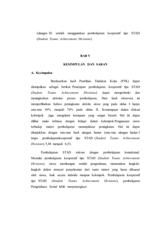 (ulangan II) setelah menggunakan pembelajaran kooperatif tipe STAD
(Student Teams Achievement Divisions).
BAB V
KESIMPULAN DAN SARAN
A. Kesimpulan
Berdasarkan hasil Penelitian Tindakan Kelas (PTK) dapat
disimpulkan sebagai berikut: Penerapan pembelajaran kooperatif tipe STAD
(Student Teams Achievement Divisions) dapat memperbaiki dan
meningkatkan aktivitas proses pembelajaran. Dari hasil observasi ini
memperlihatkan bahwa peningkatan aktivits siswa yang pada siklus I hanya
rata-rata 69% menjadi 74% pada siklus II. Kemampuan dalam diskusi
kelompok juga mengalami kemajuan yang sangat berarti. Hal ini dapat
dilihat mulai terbiasa dengan belajar dalam kelompok.Penguasaan siswa
terhadap materi pembelajaran menunjukkan peningkatan. Hal ini dapat
ditunjukkan dengan rata-rata hasil ulangan harian (rata-rata ulangan harian I
tanpa pembelajarankooperatif tipe STAD (Student Teams Achievement
Divisions) 5,48 menjadi 6,53.
Pembelajaran STAD relevan dengan pembelajaran kontekstual.
Memulai pembelajaran kooperatif tipe STAD (Student Teams Achievement
Divisions), siswa membangun sendiri pengetahuan, menemukan langkah-
langkah dalam mencari penyelesaian dari suatu materi yang harus dikuasai
oleh siswa, baik secara individu maupun kelompok. Pembelajaran kooperatif
tipe STAD (Student Teams Achievement Divisions), pembelajaran
Pengetahuan Sosial lebih menyenangkan.
 