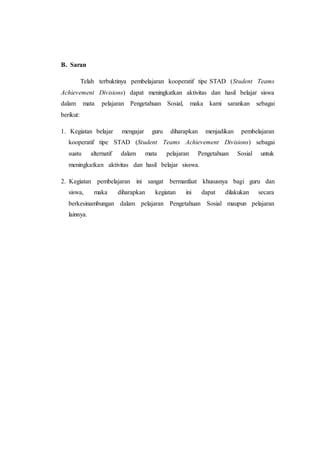 B. Saran
Telah terbuktinya pembelajaran kooperatif tipe STAD (Student Teams
Achievement Divisions) dapat meningkatkan aktivitas dan hasil belajar siswa
dalam mata pelajaran Pengetahuan Sosial, maka kami sarankan sebagai
berikut:
1. Kegiatan belajar mengajar guru diharapkan menjadikan pembelajaran
kooperatif tipe STAD (Student Teams Achievement Divisions) sebagai
suatu alternatif dalam mata pelajaran Pengetahuan Sosial untuk
meningkatkan aktivitas dan hasil belajar sisswa.
2. Kegiatan pembelajaran ini sangat bermanfaat khususnya bagi guru dan
siswa, maka diharapkan kegiatan ini dapat dilakukan secara
berkesinambungan dalam pelajaran Pengetahuan Sosial maupun pelajaran
lainnya.
 