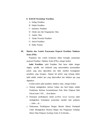 3) BAB III Metodologi Penelitian
A. Setting Penelitian
B. Subjek Penelitian
C. Instrumen Penelitian
D. Teknik dan Alat Pengumpulan Data
E. Analisis Data
F. Teknik Prosedur Penelitian
G. Jadwal Penelitian
H. Daftar Pustaka
III. Rincian dan Contoh Penyusunan Proposal Penelitian Tindakan
Kelas (PTK)
Penjelasan dan contoh komponen dalam kerangka penyusunan
proposal Penelitian Tindakan Kelas (PTK), sebagai berikut:
Judul Penelitian, judul Penelitian Tind harus ditulis dengan
singkat, spesifik, dan dekleratif yang mencerminkan permasalahan
pokok yang akan dipecahkan dan tidak memberi kemungkinan
penafsiran yang beragam. Adapun hal pokok yang tertuang dalam
judul adalah variabel apa yang dipersoalkan dan tindakan apa yang
digunakan.
Contoh-contoh judul penelitian tindakan kelas, sebagai berikut:
a. Strategi meningkatkan motivasi belajar dan hasil belajar melalui
Pendekatan Berbasis Konstruktivisme Pada Mata Pelajaran Budi
Pekerti kelas 5 SD ..... Kota Batam
b. Penerapan pembelajaran model problem based learning untuk
meningkatkan kemampuan pemecahan masalah mata pelajaran
.....kelas.....di.....
c. Pelaksanaan Pembelajaran Dengan Metode Diskusi Partisipatif
Untuk Meningkatkan Motivasi Belajar dan Penguasaan Terhadap
Materi Mata Pelajaran Sosiologi Kelas X di Sekolah.....
 