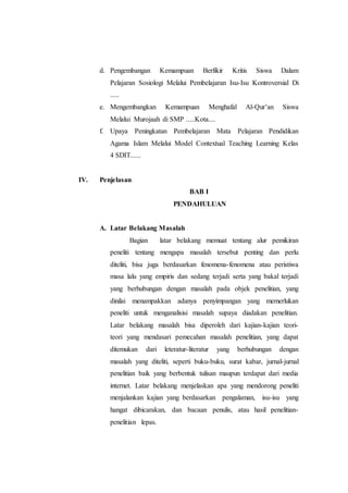 d. Pengembangan Kemampuan Berfikir Kritis Siswa Dalam
Pelajaran Sosiologi Melalui Pembelajaran Isu-Isu Kontroversial Di
.....
e. Mengembangkan Kemampuan Menghafal Al-Qur’an Siswa
Melalui Murojaah di SMP .....Kota....
f. Upaya Peningkatan Pembelajaran Mata Pelajaran Pendidikan
Agama Islam Melalui Model Contextual Teaching Learning Kelas
4 SDIT......
IV. Penjelasan
BAB I
PENDAHULUAN
A. Latar Belakang Masalah
Bagian latar belakang memuat tentang alur pemikiran
peneliti tentang mengapa masalah tersebut penting dan perlu
diteliti, bisa juga berdasarkan fenomena-fenomena atau peristiwa
masa lalu yang empiris dan sedang terjadi serta yang bakal terjadi
yang berhubungan dengan masalah pada objek penelitian, yang
dinilai menampakkan adanya penyimpangan yang memerlukan
peneliti untuk menganalisisi masalah supaya diadakan penelitian.
Latar belakang masalah bisa diperoleh dari kajian-kajian teori-
teori yang mendasari pemecahan masalah penelitian, yang dapat
ditemukan dari leteratur-literatur yang berhubungan dengan
masalah yang diteliti, seperti buku-buku, surat kabar, jurnal-jurnal
penelitian baik yang berbentuk tulisan maupun terdapat dari media
internet. Latar belakang menjelaskan apa yang mendorong peneliti
menjalankan kajian yang berdasarkan pengalaman, isu-isu yang
hangat dibicarakan, dan bacaan penulis, atau hasil penelitian-
penelitian lepas.
 