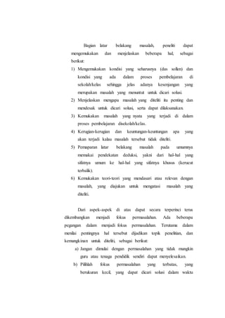 Bagian latar belakang masalah, peneliti dapat
mengemukakan dan menjelaskan beberapa hal, sebagai
berikut:
1) Mengemukakan kondisi yang seharusnya (das sollen) dan
kondisi yang ada dalam proses pembelajaran di
sekolah/kelas sehingga jelas adanya kesenjangan yang
merupakan masalah yang menuntut untuk dicari solusi.
2) Menjelaskan mengapa masalah yang diteliti itu penting dan
mendesak untuk dicari solusi, serta dapat dilaksanakan.
3) Kemukakan masalah yang nyata yang terjadi di dalam
proses pembelajaran disekolah/kelas.
4) Kerugian-kerugian dan keuntungan-keuntungan apa yang
akan terjadi kalau masalah tersebut tidak diteliti.
5) Pemaparan latar belakang masalah pada umumnya
memakai pendekatan deduksi, yakni dari hal-hal yang
sifatnya umum ke hal-hal yang sifatnya khusus (kerucut
terbalik).
6) Kemukakan teori-teori yang mendasari atau relevan dengan
masalah, yang diajukan untuk mengatasi masalah yang
diteliti.
Dari aspek-aspek di atas dapat secara terperinci terus
dikembangkan menjadi fokus permasalahan. Ada beberapa
pegangan dalam menjadi fokus permasalahan. Terutama dalam
menilai pentingnya hal tersebut dijadikan topik penelitian, dan
kemungkinan untuk diteliti, sebagai berikut:
a) Jangan dimulai dengan permasalahan yang tidak mungkin
guru atau tenaga pendidik sendiri dapat menyelesaikan.
b) Pilihlah fokus permasalahan yang terbatas, yang
berukuran kecil, yang dapat dicari solusi dalam waktu
 