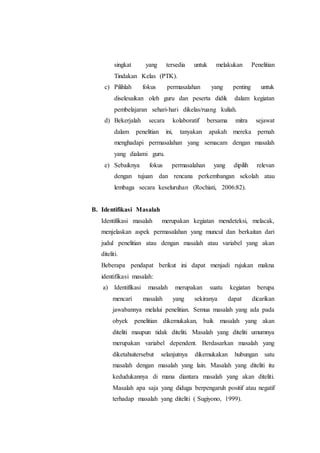 singkat yang tersedia untuk melakukan Penelitian
Tindakan Kelas (PTK).
c) Pilihlah fokus permasalahan yang penting untuk
diselesaikan oleh guru dan peserta didik dalam kegiatan
pembelajaran sehari-hari dikelas/ruang kuliah.
d) Bekerjalah secara kolaboratif bersama mitra sejawat
dalam penelitian ini, tanyakan apakah mereka pernah
menghadapi permasalahan yang semacam dengan masalah
yang dialami guru.
e) Sebaiknya fokus permasalahan yang dipilih relevan
dengan tujuan dan rencana perkembangan sekolah atau
lembaga secara keseluruhan (Rochiati, 2006:82).
B. Identifikasi Masalah
Identifikasi masalah merupakan kegiatan mendeteksi, melacak,
menjelaskan aspek permasalahan yang muncul dan berkaitan dari
judul penelitian atau dengan masalah atau variabel yang akan
diteliti.
Beberapa pendapat berikut ini dapat menjadi rujukan makna
identifikasi masalah:
a) Identifikasi masalah merupakan suatu kegiatan berupa
mencari masalah yang sekiranya dapat dicarikan
jawabannya melalui penelitian. Semua masalah yang ada pada
obyek penelitian dikemukakan, baik masalah yang akan
diteliti maupun tidak diteliti. Masalah yang diteliti umumnya
merupakan variabel dependent. Berdasarkan masalah yang
diketahuitersebut selanjutnya dikemukakan hubungan satu
masalah dengan masalah yang lain. Masalah yang diteliti itu
kedudukannya di mana diantara masalah yang akan diteliti.
Masalah apa saja yang diduga berpengaruh positif atau negatif
terhadap masalah yang diteliti ( Sugiyono, 1999).
 