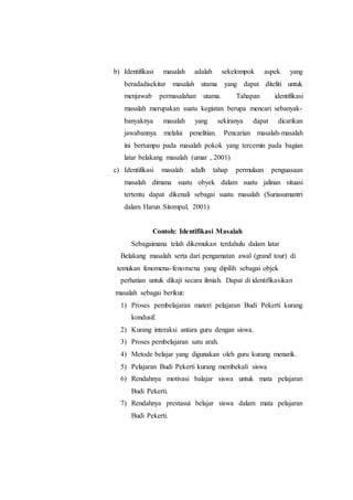 b) Identifikasi masalah adalah sekelompok aspek yang
beradadisekitar masalah utama yang dapat diteliti untuk
menjawab permasalahan utama. Tahapan identifikasi
masalah merupakan suatu kegiatan berupa mencari sebanyak-
banyaknya masalah yang sekiranya dapat dicarikan
jawabannya melalui penelitian. Pencarian masalah-masalah
ini bertumpu pada masalah pokok yang tercemin pada bagian
latar belakang masalah (umar , 2001)
c) Identifikasi masalah adalh tahap permulaan penguasaan
masalah dimana suatu obyek dalam suatu jalinan situasi
tertentu dapat dikenali sebagai suatu masalah (Suriasumantri
dalam Harun Sitompul, 2001)
Contoh: Identifikasi Masalah
Sebagaimana telah dikemukan terdahulu dalam latar
Belakang masalah serta dari pengamatan awal (grand tour) di
temukan fenomena-fenomena yang dipilih sebagai objek
perhatian untuk dikaji secara ilmiah. Dapat di identifikasikan
masalah sebagai berikut:
1) Proses pembelajaran materi pelajaran Budi Pekerti kurang
kondusif.
2) Kurang interaksi antara guru dengan siswa.
3) Proses pembelajaran satu arah.
4) Metode belajar yang digunakan oleh guru kurang menarik.
5) Pelajaran Budi Pekerti kurang membekali siswa
6) Rendahnya motivasi balajar siswa untuk mata pelajaran
Budi Pekerti.
7) Rendahnya prestasui belajar siswa dalam mata pelajaran
Budi Pekerti.
 