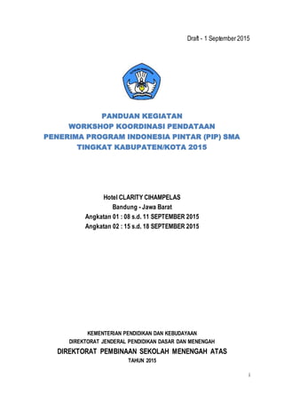i
Draft - 1 September2015
PANDUAN KEGIATAN
WORKSHOP KOORDINASI PENDATAAN
PENERIMA PROGRAM INDONESIA PINTAR (PIP) SMA
TINGKAT KABUPATEN/KOTA 2015
Hotel CLARITY CIHAMPELAS
Bandung - Jawa Barat
Angkatan 01 : 08 s.d. 11 SEPTEMBER 2015
Angkatan 02 : 15 s.d. 18 SEPTEMBER 2015
KEMENTERIAN PENDIDIKAN DAN KEBUDAYAAN
DIREKTORAT JENDERAL PENDIDIKAN DASAR DAN MENENGAH
DIREKTORAT PEMBINAAN SEKOLAH MENENGAH ATAS
TAHUN 2015
 