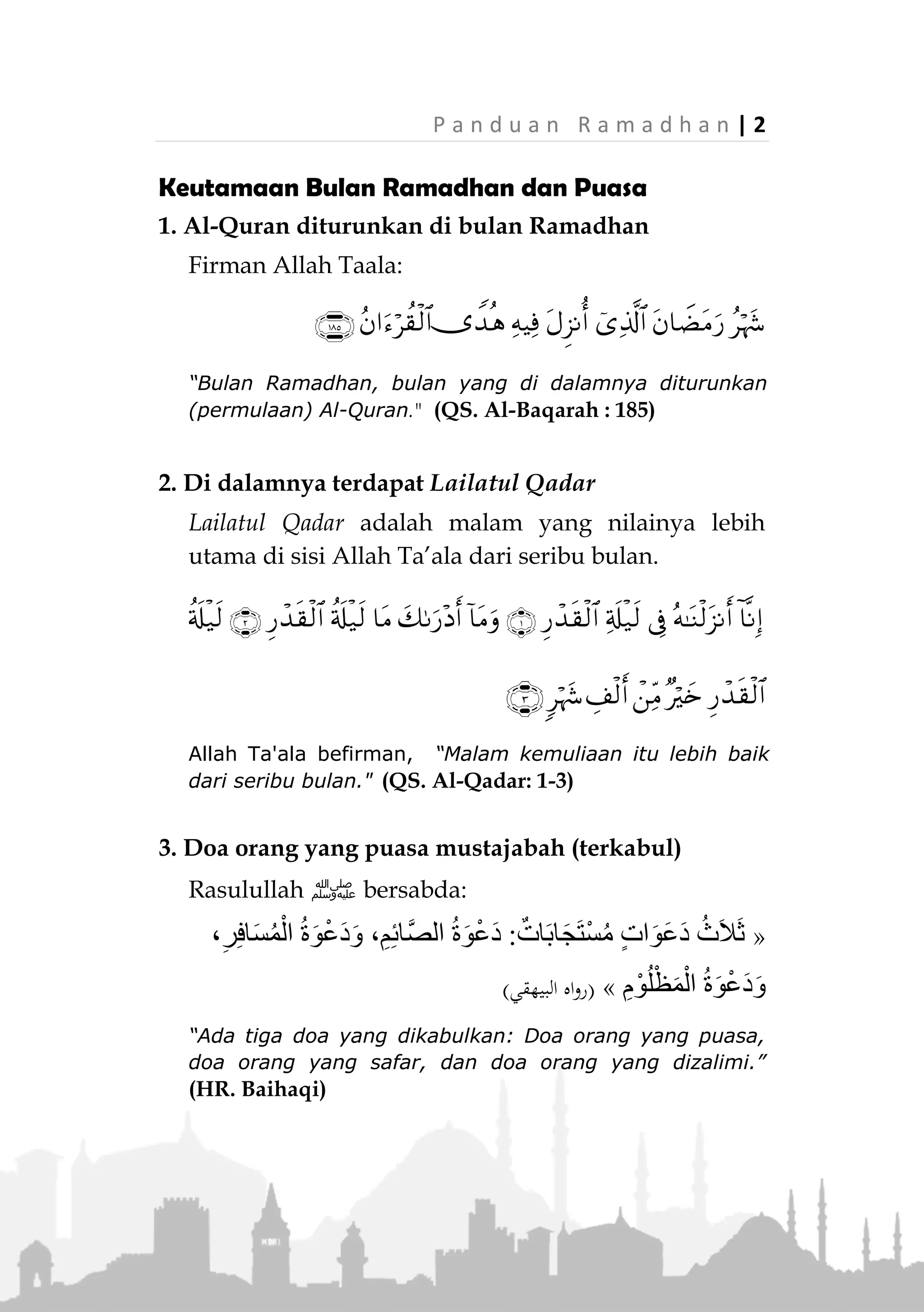 1 | P a n d u a n R a m a d h a n
RAMADHAN DAN PUASA
Definisi Puasa dan Hukumnya
Puasa dalam bahasa Arab disebut (‫الصيام‬) , menurut
bahasa berarti: Menahan (‫اإلمسيم‬) . Sedangkan menurut
istilah, puasa adalah: Ibadah kepada Allah Ta’ala
dengan meninggalkan sesuatu yang membatalkan sejak
terbit fajar hingga matahari terbenam.
Menahan makan dan minum untuk tujuan lain selain
ibadah, seperti pengobatan atau semacamnya, tidak
dapat dinamakan puasa, meskipun istilah puasa biasa
dipakai untuk hal-hal semacam itu.
Puasa Ramadhan merupakan salah satu rukun Islam
yang diwajibkan atas setiap muslim yang baligh,
berakal, mampu melakukannya dan menetap (tidak
sedang safar). Allah Ta’ala berfirman:
﴿
﴾(‫البقرة‬ ‫سورة‬:381)
“Hai orang-orang yang beriman, diwajibkan atas kamu ber-
puasa sebagaimana diwajibkan atas orang-orang sebelum
kamu agar kamu bertaqwa.” (QS. Al-Baqarah: 183)
Rasulullah ‫ﷺ‬ bersabda:
«‫س‬ْ‫م‬َ‫خ‬ ‫ى‬َ‫ل‬َ‫ع‬ ُ‫م‬َ‫ال‬ْ‫س‬ِ‫إل‬ْ‫ا‬ َ‫ي‬ِ‫ن‬‫ُـ‬‫ب‬:-‫منها‬-َ‫ان‬َ‫ض‬َ‫م‬َ‫ر‬ ِ‫م‬ْ‫و‬َ‫ص‬َ‫و‬»(‫عليه‬ ‫متفق‬)
“Islam dibangun di atas lima perkara: (di antaranya
disebutkan) puasa Ramadhan.” (Muttafaq alaih)
 