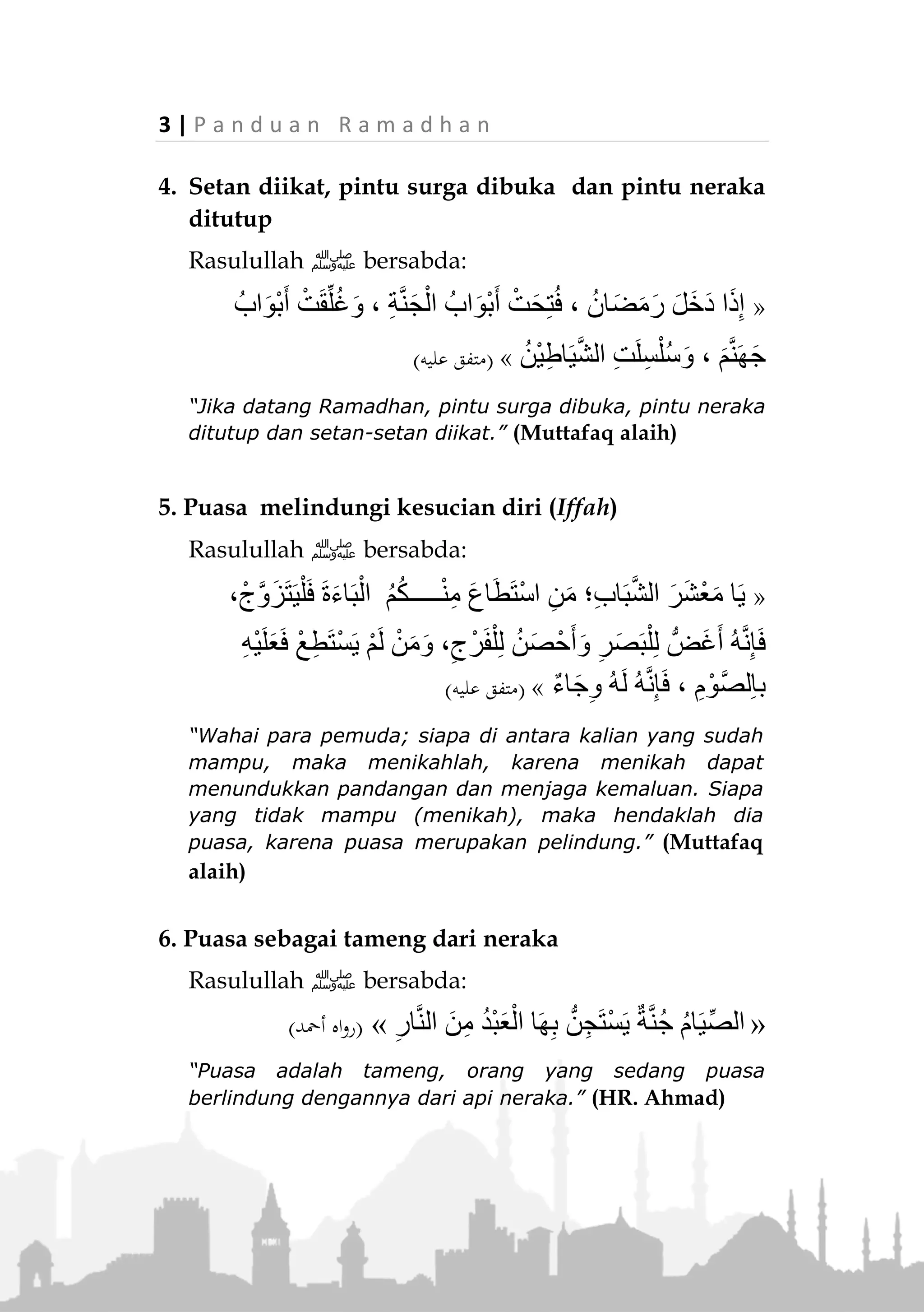 P a n d u a n R a m a d h a n | 2
Keutamaan Bulan Ramadhan dan Puasa
1. Al-Quran diturunkan di bulan Ramadhan
Firman Allah Taala:

“Bulan Ramadhan, bulan yang di dalamnya diturunkan
(permulaan) Al-Quran." (QS. Al-Baqarah : 185)
2. Di dalamnya terdapat Lailatul Qadar
Lailatul Qadar adalah malam yang nilainya lebih
utama di sisi Allah Ta’ala dari seribu bulan.


Allah Ta'ala befirman, “Malam kemuliaan itu lebih baik
dari seribu bulan." (QS. Al-Qadar: 1-3)
3. Doa orang yang puasa mustajabah (terkabul)
Rasulullah ‫ﷺ‬ bersabda:
«‫ات‬َ‫ب‬‫ا‬َ‫ج‬َ‫ت‬ْ‫س‬ُ‫م‬ ‫ات‬َ‫َو‬‫ع‬َ‫د‬ ُ‫ث‬َ‫ال‬َ‫ث‬:ِ‫ئ‬‫َّا‬‫ص‬‫ال‬ ُ‫ة‬َ‫و‬ْ‫ع‬َ‫د‬ِ‫ر‬ِ‫ف‬‫ا‬َ‫س‬ُ‫م‬ْ‫ال‬ ُ‫ة‬َ‫و‬ْ‫ع‬َ‫د‬َ‫و‬ ،ِ‫م‬،
ِ‫م‬ْ‫و‬ُ‫ل‬ْ‫ظ‬َ‫م‬ْ‫ال‬ ُ‫ة‬َ‫و‬ْ‫ع‬َ‫د‬َ‫و‬»(‫البيهقي‬ ‫اه‬‫و‬‫ر‬)
“Ada tiga doa yang dikabulkan: Doa orang yang puasa,
doa orang yang safar, dan doa orang yang dizalimi.”
(HR. Baihaqi)
 